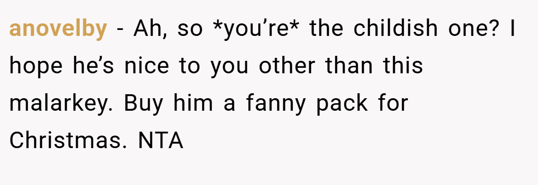 anovelby − Ah, so *you’re* the childish one? I hope he’s nice to you other than this malarkey. Buy him a fanny pack for Christmas. NTA