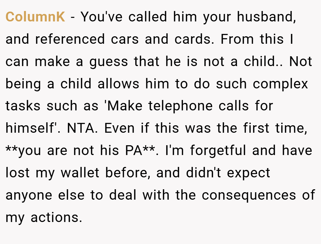 ColumnK − You've called him your husband, and referenced cars and cards. From this I can make a guess that he is not a child.. Not being a child allows him to do such complex tasks such as 'Make telephone calls for himself'. NTA. Even if this was the first time, **you are not his PA**. I'm forgetful and have lost my wallet before, and didn't expect anyone else to deal with the consequences of my actions.