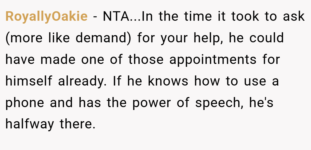 RoyallyOakie − NTA...In the time it took to ask (more like demand) for your help, he could have made one of those appointments for himself already. If he knows how to use a phone and has the power of speech, he's halfway there.