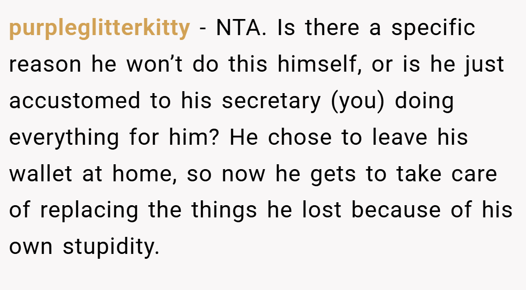 purpleglitterkitty − NTA. Is there a specific reason he won’t do this himself, or is he just accustomed to his secretary (you) doing everything for him? He chose to leave his wallet at home, so now he gets to take care of replacing the things he lost because of his own stupidity.