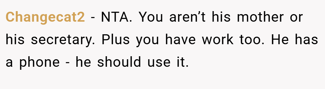 Changecat2 − NTA. You aren’t his mother or his secretary. Plus you have work too. He has a phone - he should use it.