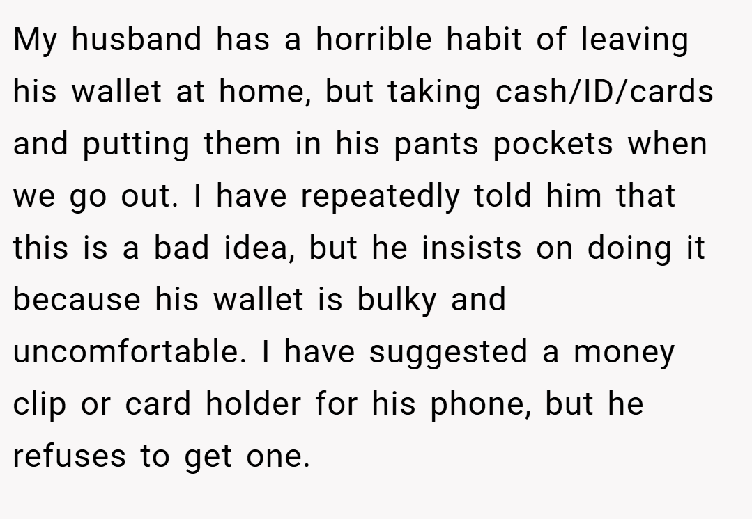 My husband has a horrible habit of leaving his wallet at home, but taking cash/ID/cards and putting them in his pants pockets when we go out. I have repeatedly told him that this is a bad idea, but he insists on doing it because his wallet is bulky and uncomfortable. I have suggested a money clip or card holder for his phone, but he refuses to get one.