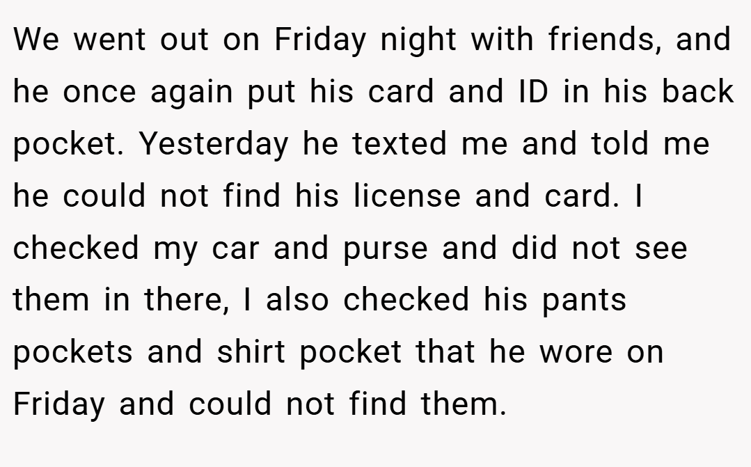 We went out on Friday night with friends, and he once again put his card and ID in his back pocket. Yesterday he texted me and told me he could not find his license and card. I checked my car and purse and did not see them in there, I also checked his pants pockets and shirt pocket that he wore on Friday and could not find them.