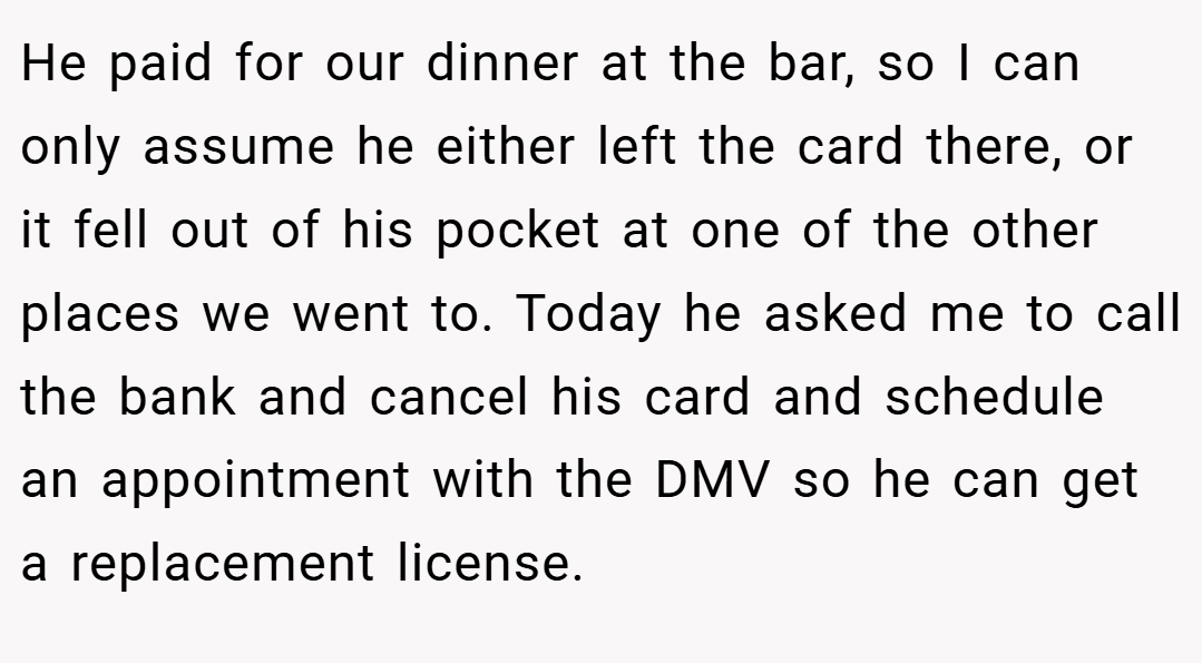 He paid for our dinner at the bar, so I can only assume he either left the card there, or it fell out of his pocket at one of the other places we went to. Today he asked me to call the bank and cancel his card and schedule an appointment with the DMV so he can get a replacement license.