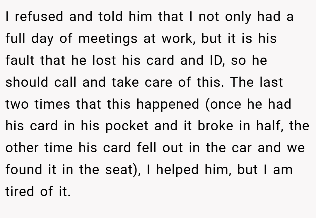 I refused and told him that I not only had a full day of meetings at work, but it is his fault that he lost his card and ID, so he should call and take care of this. The last two times that this happened (once he had his card in his pocket and it broke in half, the other time his card fell out in the car and we found it in the seat), I helped him, but I am tired of it.