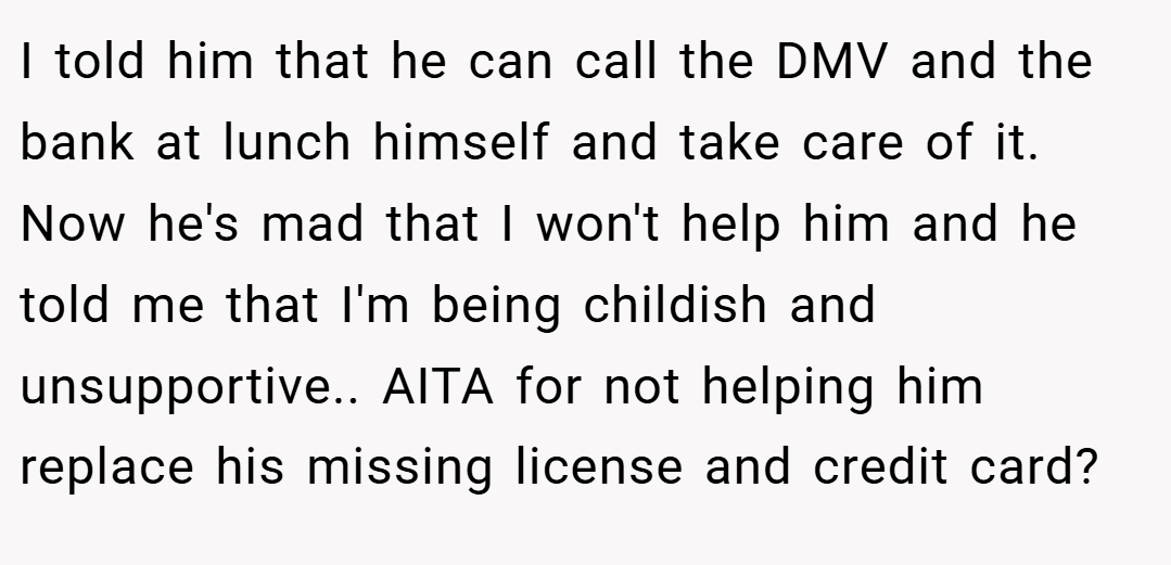 I told him that he can call the DMV and the bank at lunch himself and take care of it. Now he's mad that I won't help him and he told me that I'm being childish and unsupportive.. AITA for not helping him replace his missing license and credit card?