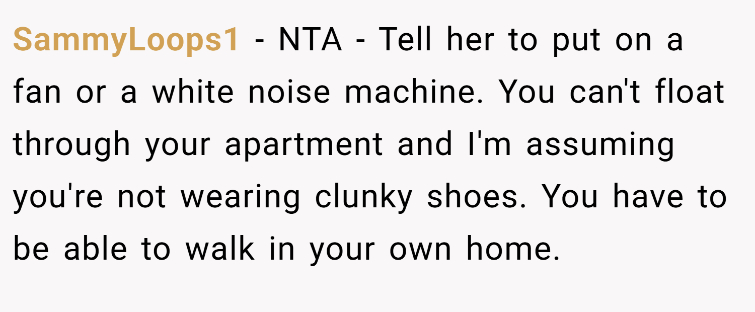 SammyLoops1 − NTA - Tell her to put on a fan or a white noise machine. You can't float through your apartment and I'm assuming you're not wearing clunky shoes. You have to be able to walk in your own home.