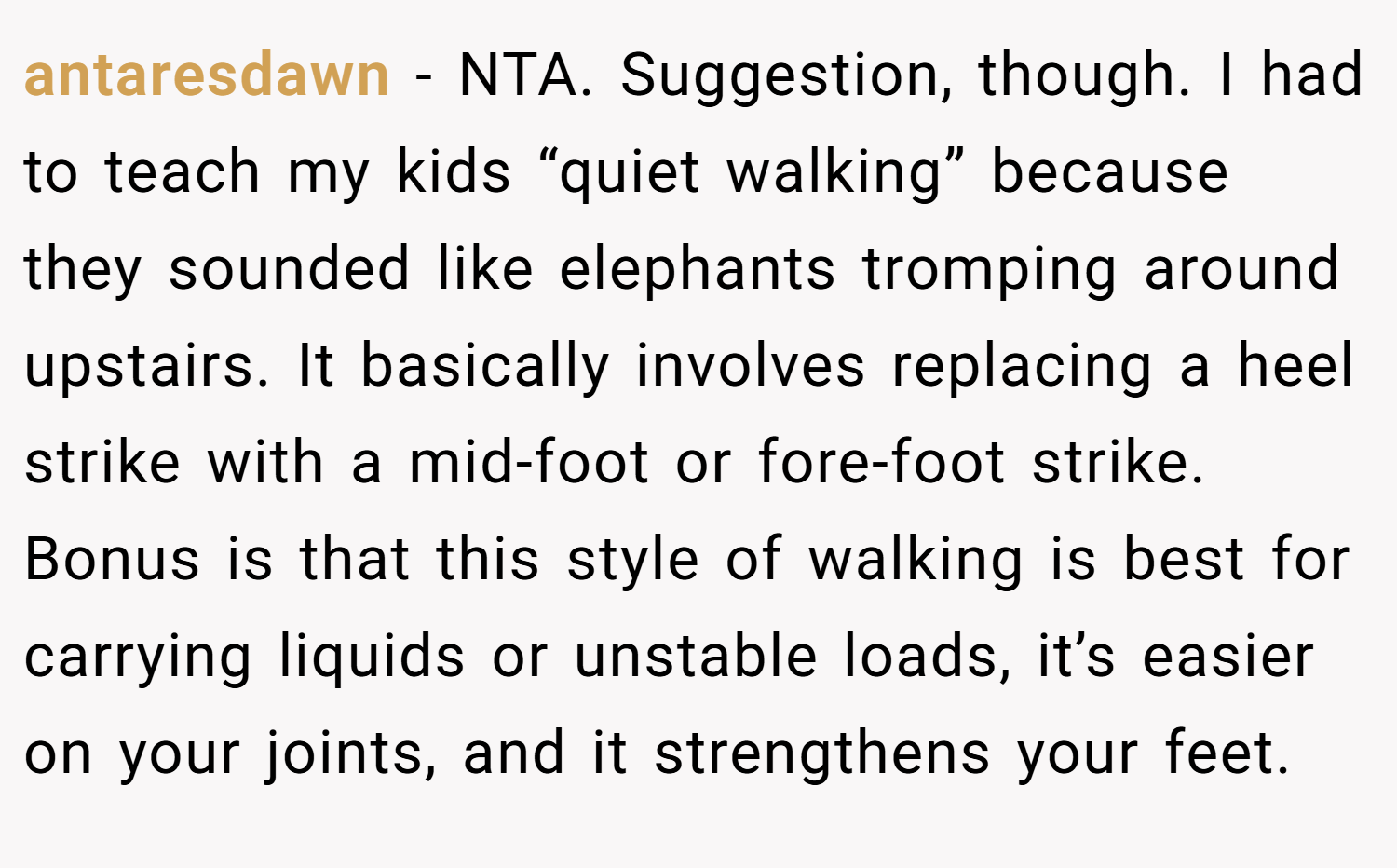 antaresdawn − NTA. Suggestion, though. I had to teach my kids “quiet walking” because they sounded like elephants tromping around upstairs. It basically involves replacing a heel strike with a mid-foot or fore-foot strike. Bonus is that this style of walking is best for carrying liquids or unstable loads, it’s easier on your joints, and it strengthens your feet.