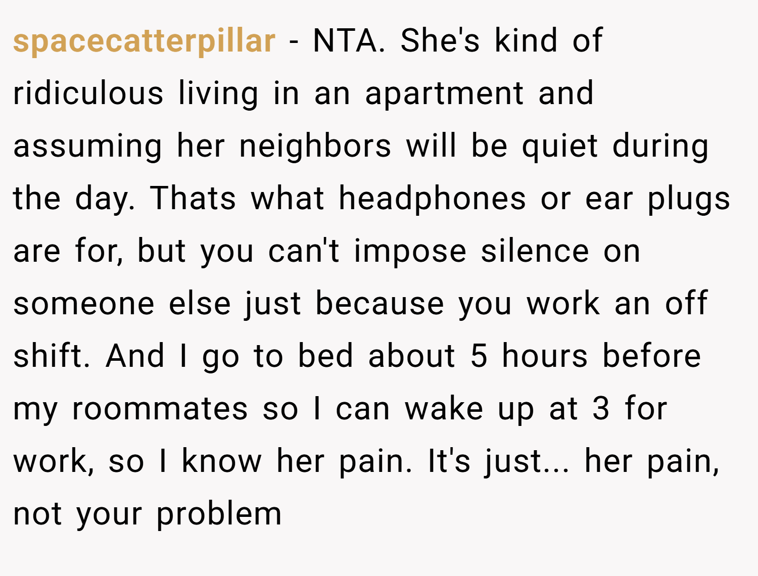 spacecatterpillar − NTA. She's kind of ridiculous living in an apartment and assuming her neighbors will be quiet during the day. Thats what headphones or ear plugs are for, but you can't impose silence on someone else just because you work an off shift. And I go to bed about 5 hours before my roommates so I can wake up at 3 for work, so I know her pain. It's just... her pain, not your problem