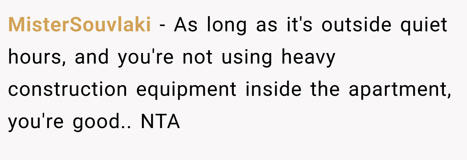 MisterSouvlaki − As long as it's outside quiet hours, and you're not using heavy construction equipment inside the apartment, you're good.. NTA