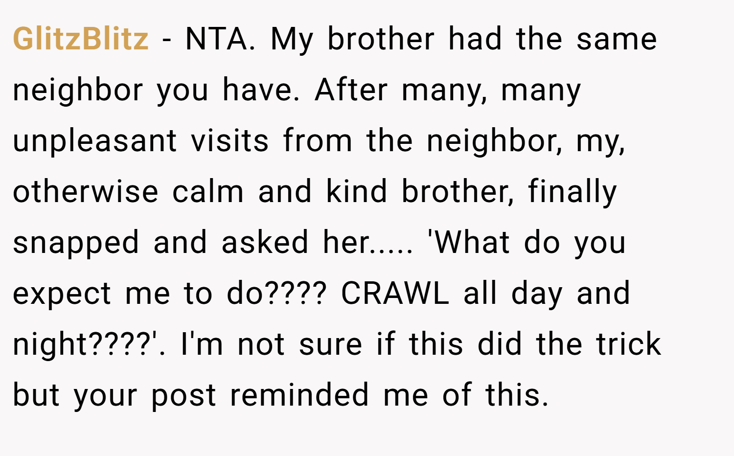 GlitzBlitz − NTA. My brother had the same neighbor you have. After many, many unpleasant visits from the neighbor, my, otherwise calm and kind brother, finally snapped and asked her..... 'What do you expect me to do???? CRAWL all day and night????'. I'm not sure if this did the trick but your post reminded me of this.