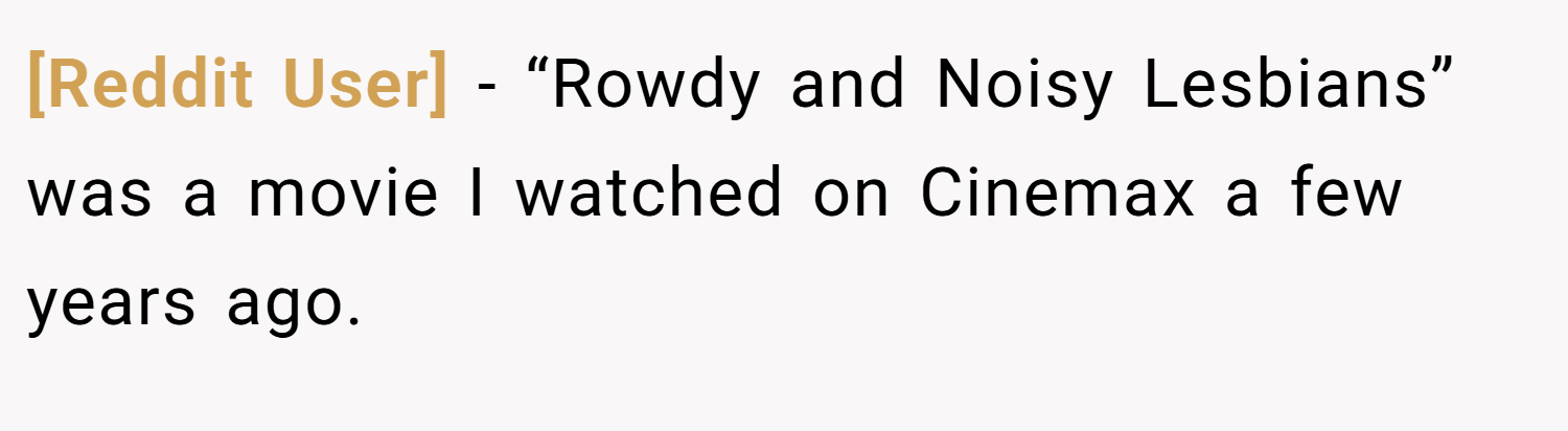 [Reddit User] − “Rowdy and Noisy Lesbians” was a movie I watched on Cinemax a few years ago.