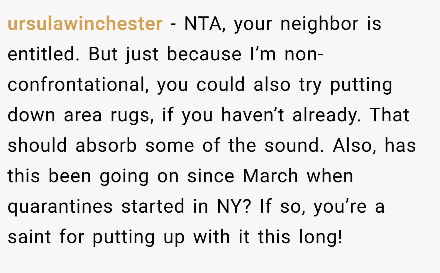 ursulawinchester − NTA, your neighbor is entitled. But just because I’m non-confrontational, you could also try putting down area rugs, if you haven’t already. That should absorb some of the sound. Also, has this been going on since March when quarantines started in NY? If so, you’re a saint for putting up with it this long!