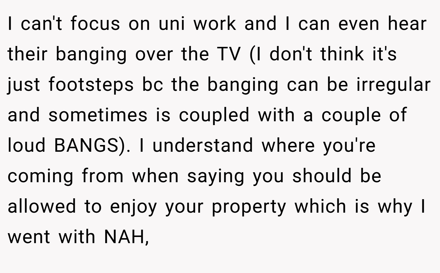 I can't focus on uni work and I can even hear their banging over the TV (I don't think it's just footsteps bc the banging can be irregular and sometimes is coupled with a couple of loud BANGS). I understand where you're coming from when saying you should be allowed to enjoy your property which is why I went with NAH,