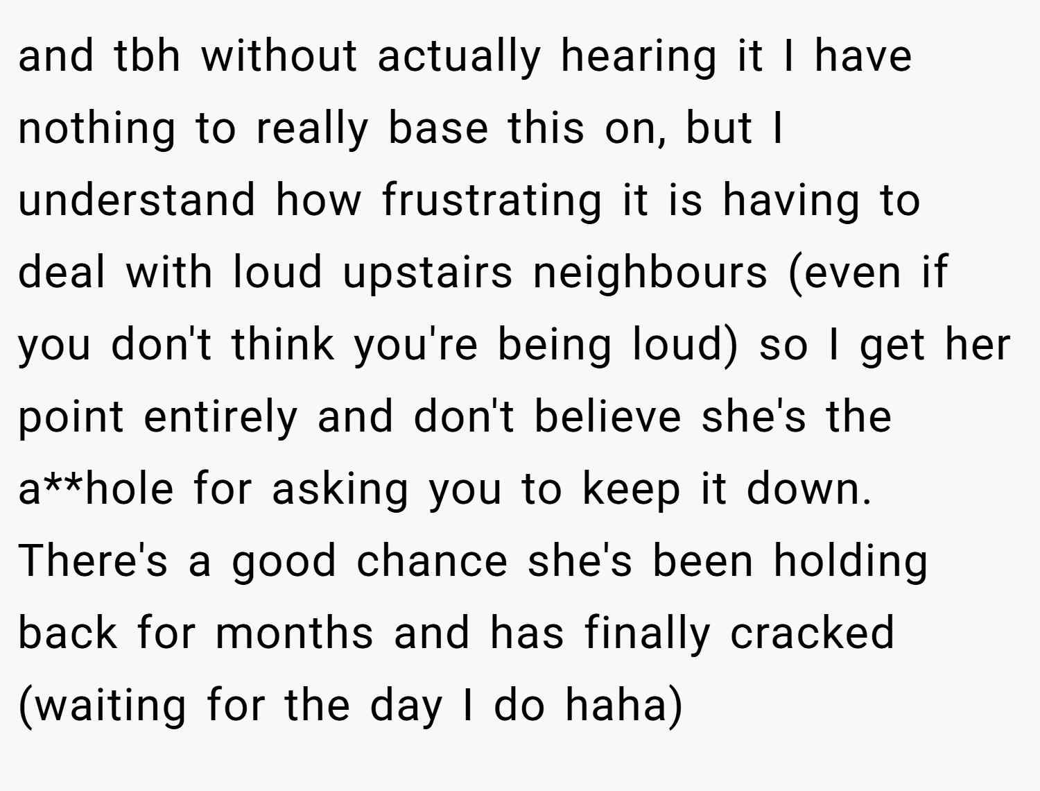 and tbh without actually hearing it I have nothing to really base this on, but I understand how frustrating it is having to deal with loud upstairs neighbours (even if you don't think you're being loud) so I get her point entirely and don't believe she's the a**hole for asking you to keep it down. There's a good chance she's been holding back for months and has finally cracked (waiting for the day I do haha)