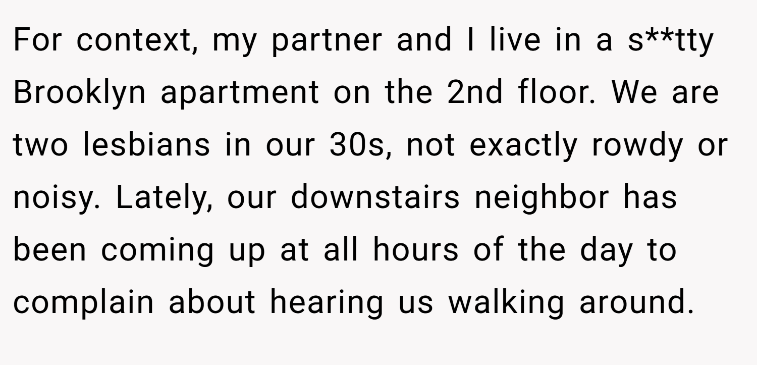 For context, my partner and I live in a s**tty Brooklyn apartment on the 2nd floor. We are two lesbians in our 30s, not exactly rowdy or noisy. Lately, our downstairs neighbor has been coming up at all hours of the day to complain about hearing us walking around.