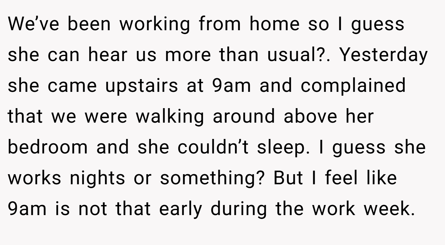 We’ve been working from home so I guess she can hear us more than usual?. Yesterday she came upstairs at 9am and complained that we were walking around above her bedroom and she couldn’t sleep. I guess she works nights or something? But I feel like 9am is not that early during the work week.