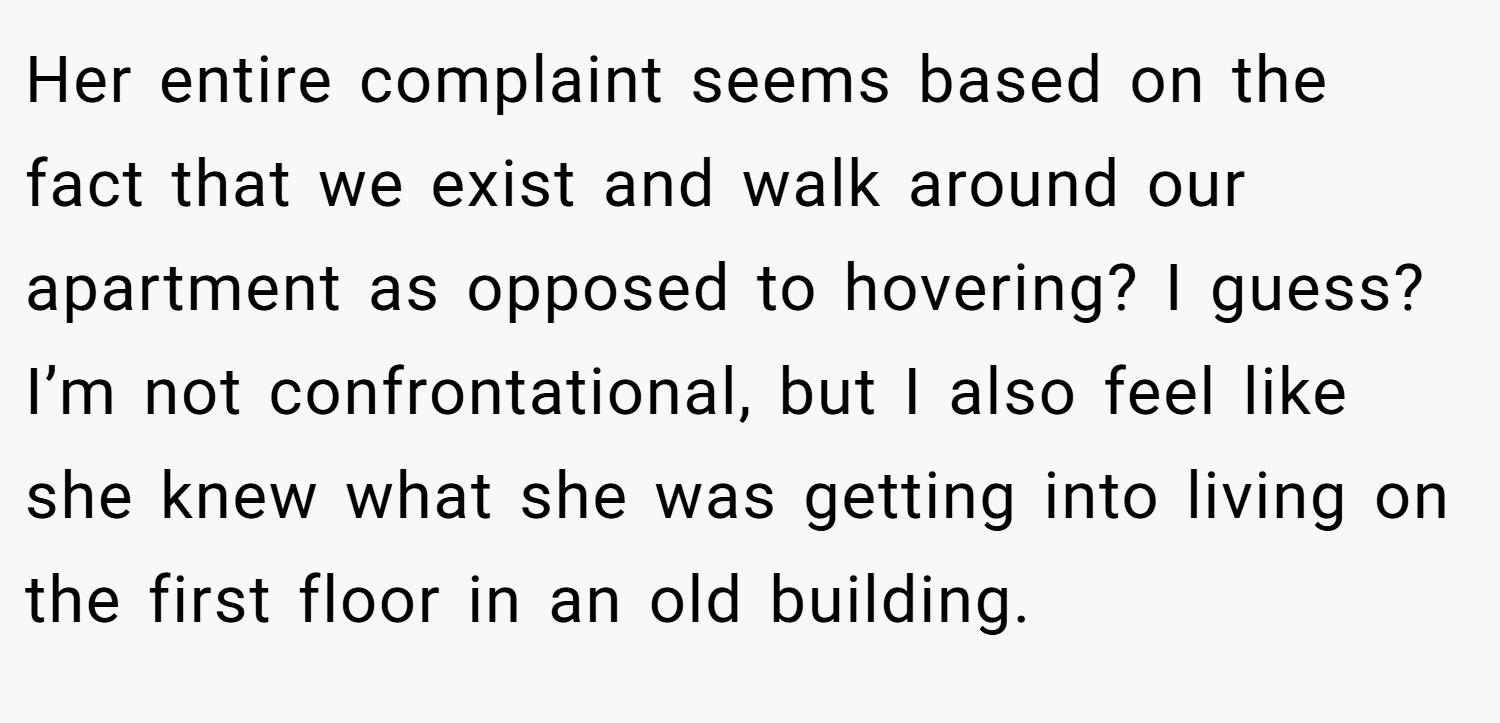 Her entire complaint seems based on the fact that we exist and walk around our apartment as opposed to hovering? I guess? I’m not confrontational, but I also feel like she knew what she was getting into living on the first floor in an old building.