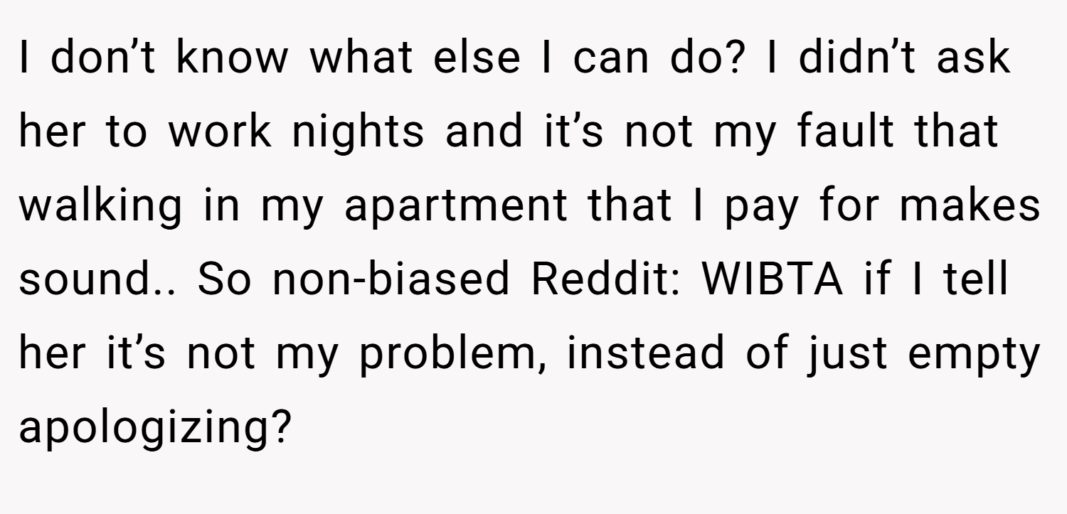 I don’t know what else I can do? I didn’t ask her to work nights and it’s not my fault that walking in my apartment that I pay for makes sound.. So non-biased Reddit: WIBTA if I tell her it’s not my problem, instead of just empty apologizing?