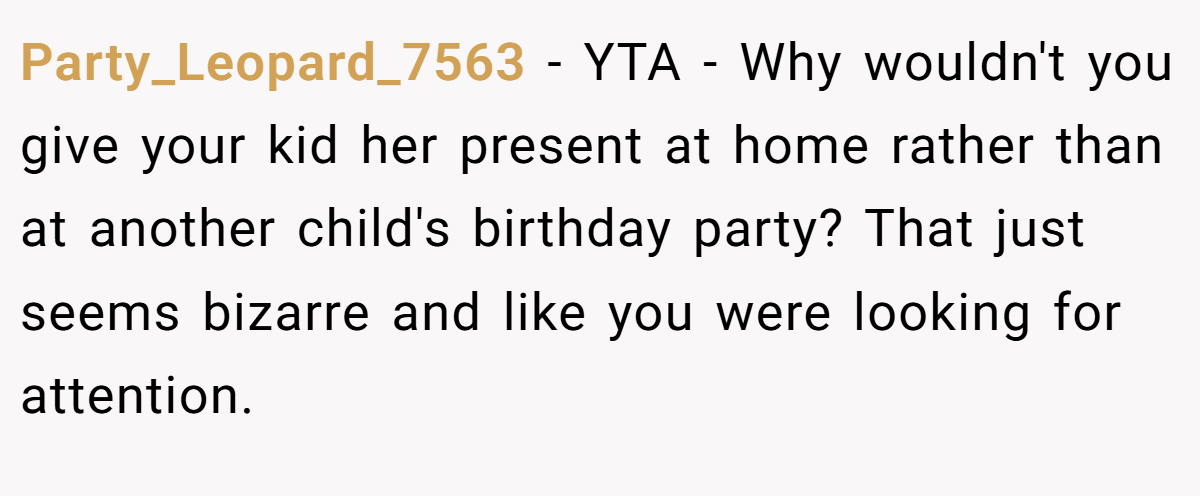 Party_Leopard_7563 − YTA - Why wouldn't you give your kid her present at home rather than at another child's birthday party? That just seems bizarre and like you were looking for attention.