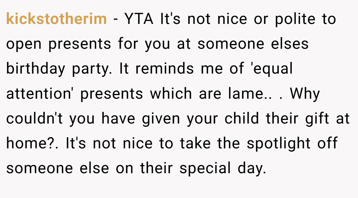 kickstotherim − YTA It's not nice or polite to open presents for you at someone elses birthday party. It reminds me of 'equal attention' presents which are lame.. ​. Why couldn't you have given your child their gift at home?. It's not nice to take the spotlight off someone else on their special day.