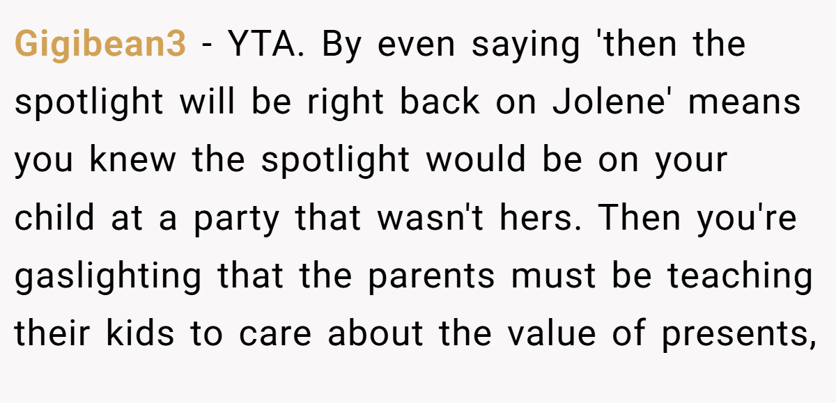 Gigibean3 − YTA. By even saying 'then the spotlight will be right back on Jolene' means you knew the spotlight would be on your child at a party that wasn't hers. Then you're gaslighting that the parents must be teaching their kids to care about the value of presents,