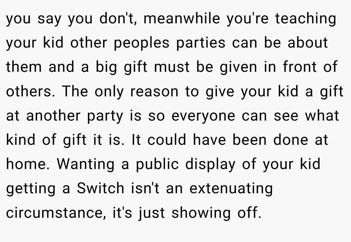 you say you don't, meanwhile you're teaching your kid other peoples parties can be about them and a big gift must be given in front of others. The only reason to give your kid a gift at another party is so everyone can see what kind of gift it is. It could have been done at home. Wanting a public display of your kid getting a Switch isn't an extenuating circumstance, it's just showing off.