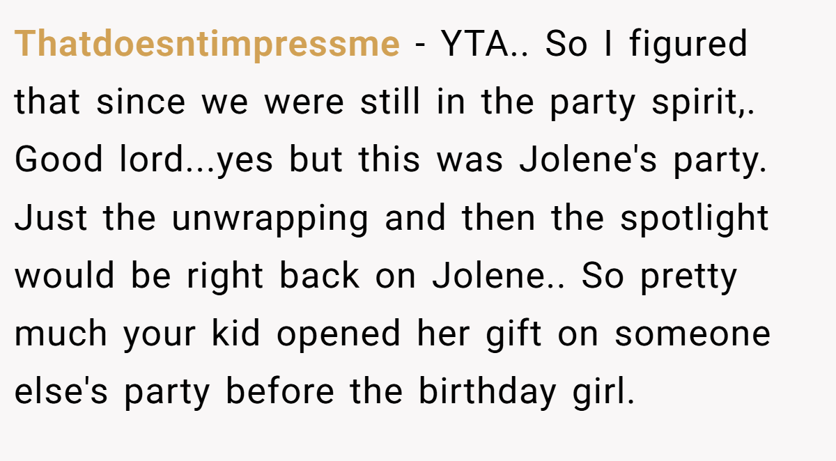 Thatdoesntimpressme − YTA.. So I figured that since we were still in the party spirit,. Good lord...yes but this was Jolene's party. Just the unwrapping and then the spotlight would be right back on Jolene.. So pretty much your kid opened her gift on someone else's party before the birthday girl.