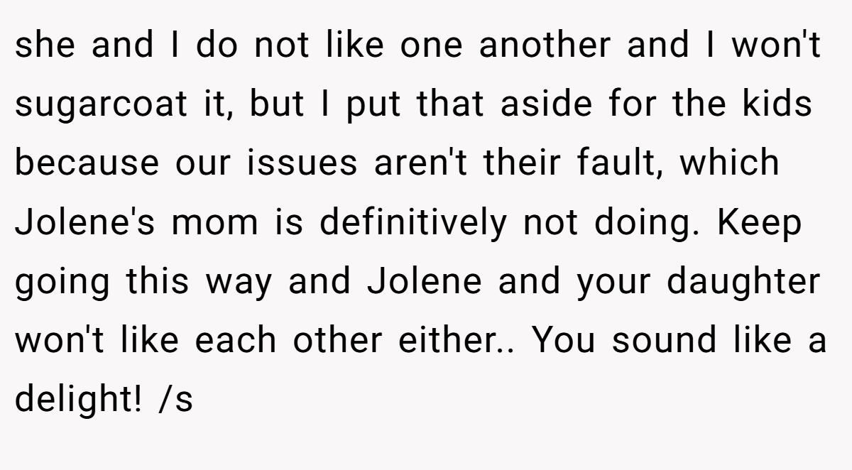 she and I do not like one another and I won't sugarcoat it, but I put that aside for the kids because our issues aren't their fault, which Jolene's mom is definitively not doing. Keep going this way and Jolene and your daughter won't like each other either.. You sound like a delight! /s