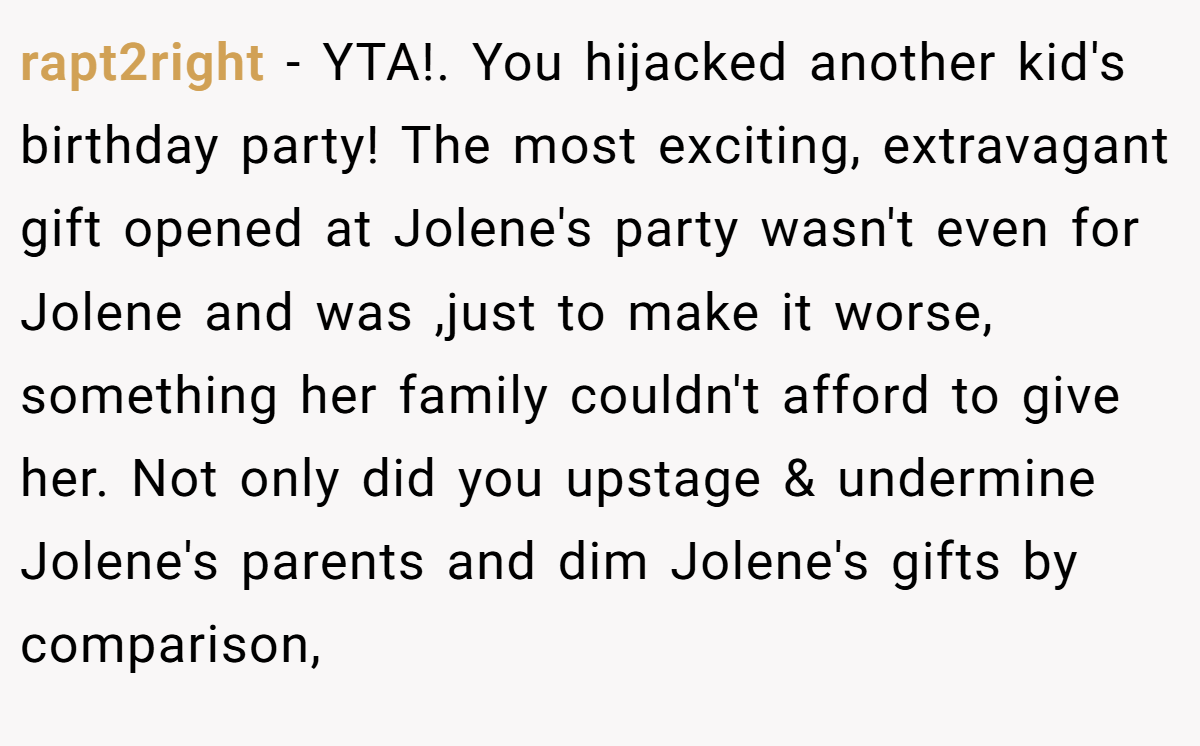rapt2right − YTA!. You hijacked another kid's birthday party! The most exciting, extravagant gift opened at Jolene's party wasn't even for Jolene and was ,just to make it worse, something her family couldn't afford to give her. Not only did you upstage & undermine Jolene's parents and dim Jolene's gifts by comparison,