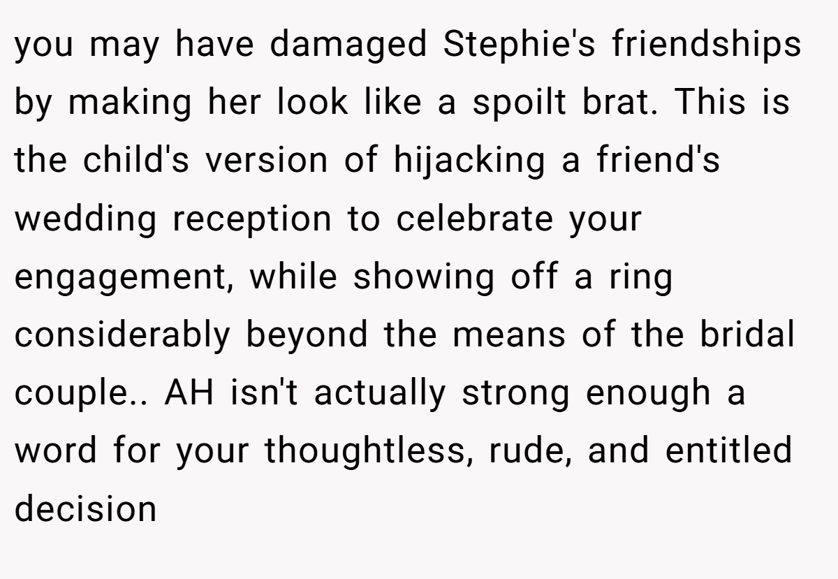 you may have damaged Stephie's friendships by making her look like a spoilt brat. This is the child's version of hijacking a friend's wedding reception to celebrate your engagement, while showing off a ring considerably beyond the means of the bridal couple.. AH isn't actually strong enough a word for your thoughtless, rude, and entitled decision