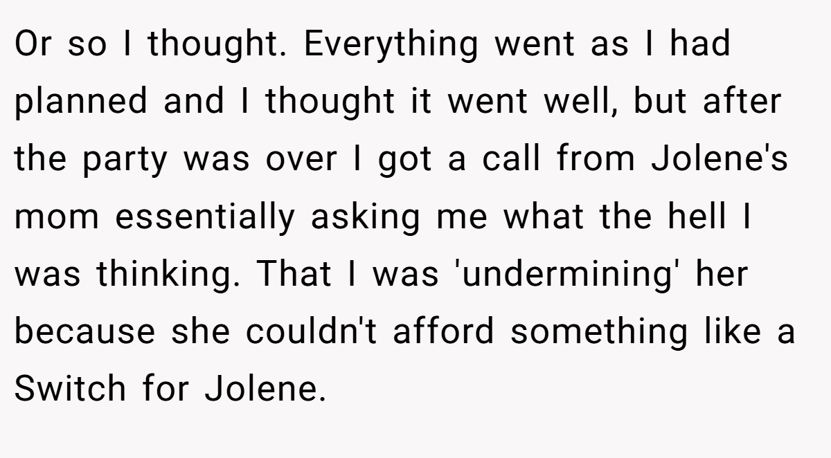 Or so I thought. Everything went as I had planned and I thought it went well, but after the party was over I got a call from Jolene's mom essentially asking me what the hell I was thinking. That I was 'undermining' her because she couldn't afford something like a Switch for Jolene.