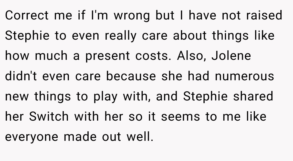 Correct me if I'm wrong but I have not raised Stephie to even really care about things like how much a present costs. Also, Jolene didn't even care because she had numerous new things to play with, and Stephie shared her Switch with her so it seems to me like everyone made out well.