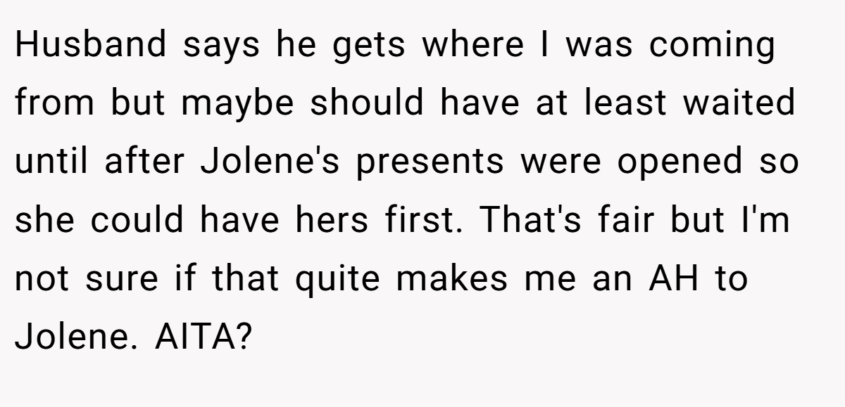 Husband says he gets where I was coming from but maybe should have at least waited until after Jolene's presents were opened so she could have hers first. That's fair but I'm not sure if that quite makes me an AH to Jolene. AITA?