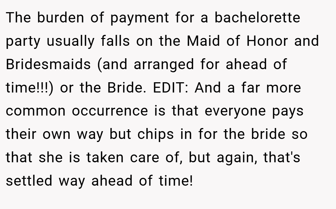The burden of payment for a bachelorette party usually falls on the Maid of Honor and Bridesmaids (and arranged for ahead of time!!!) or the Bride. EDIT: And a far more common occurrence is that everyone pays their own way but chips in for the bride so that she is taken care of, but again, that's settled way ahead of time!