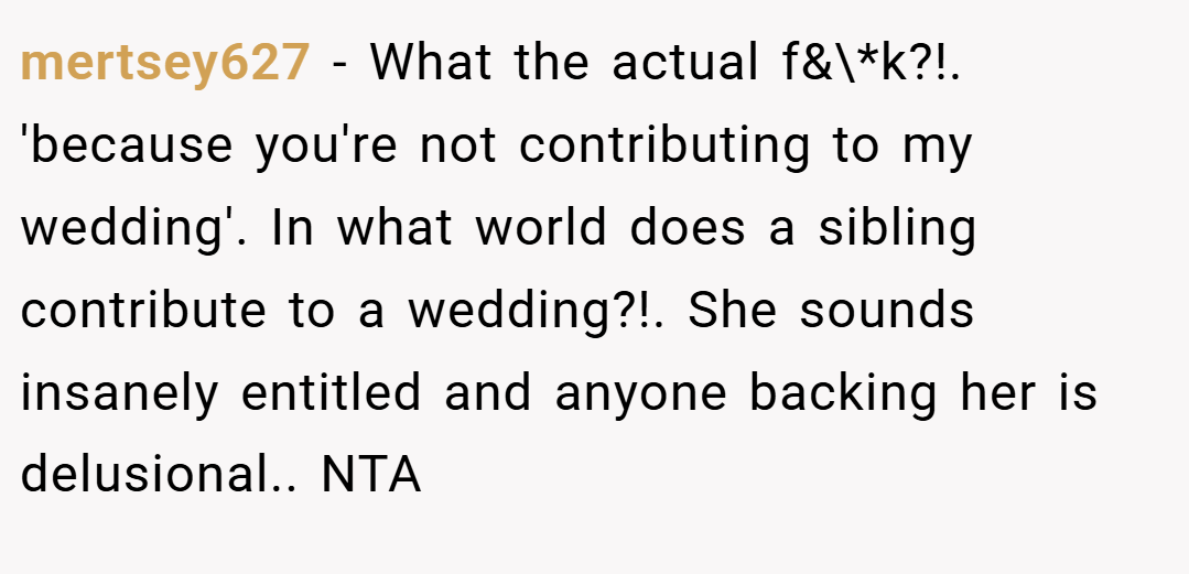 mertsey627 − What the actual f&\*k?!. 'because you're not contributing to my wedding'. In what world does a sibling contribute to a wedding?!. She sounds insanely entitled and anyone backing her is delusional.. NTA