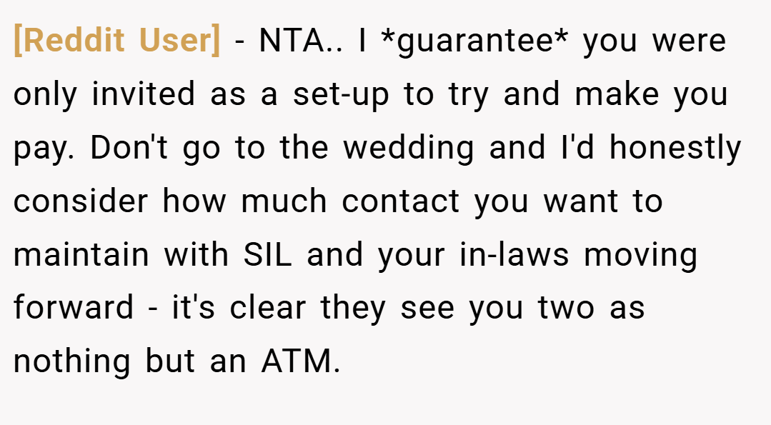 [Reddit User] − NTA.. I *guarantee* you were only invited as a set-up to try and make you pay. Don't go to the wedding and I'd honestly consider how much contact you want to maintain with SIL and your in-laws moving forward - it's clear they see you two as nothing but an ATM.
