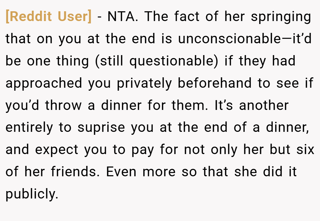 [Reddit User] − NTA. The fact of her springing that on you at the end is unconscionable—it’d be one thing (still questionable) if they had approached you privately beforehand to see if you’d throw a dinner for them. It’s another entirely to suprise you at the end of a dinner, and expect you to pay for not only her but six of her friends. Even more so that she did it publicly.