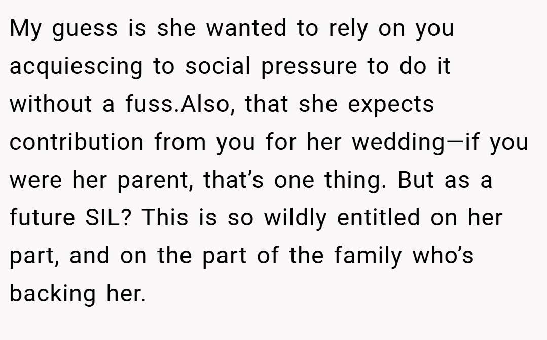 My guess is she wanted to rely on you acquiescing to social pressure to do it without a fuss.Also, that she expects contribution from you for her wedding—if you were her parent, that’s one thing. But as a future SIL? This is so wildly entitled on her part, and on the part of the family who’s backing her.