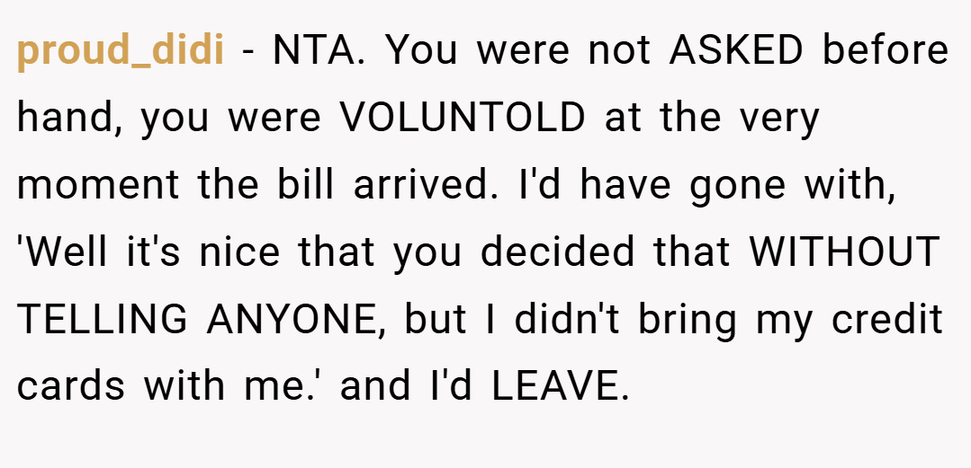 proud_didi − NTA. You were not ASKED before hand, you were VOLUNTOLD at the very moment the bill arrived. I'd have gone with, 'Well it's nice that you decided that WITHOUT TELLING ANYONE, but I didn't bring my credit cards with me.' and I'd LEAVE.