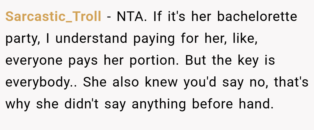 Sarcastic_Troll − NTA. If it's her bachelorette party, I understand paying for her, like, everyone pays her portion. But the key is everybody.. She also knew you'd say no, that's why she didn't say anything before hand.