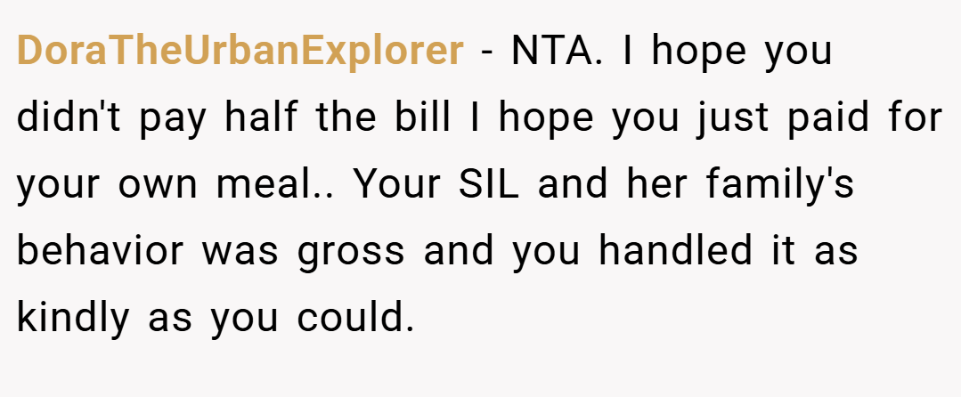 DoraTheUrbanExplorer − NTA. I hope you didn't pay half the bill I hope you just paid for your own meal.. Your SIL and her family's behavior was gross and you handled it as kindly as you could.
