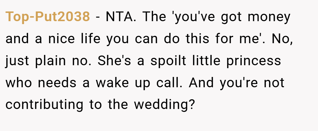 Top-Put2038 − NTA. The 'you've got money and a nice life you can do this for me'. No, just plain no. She's a spoilt little princess who needs a wake up call. And you're not contributing to the wedding?