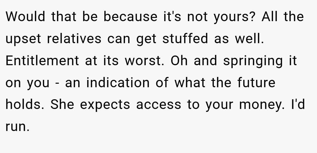 Would that be because it's not yours? All the upset relatives can get stuffed as well. Entitlement at its worst. Oh and springing it on you - an indication of what the future holds. She expects access to your money. I'd run.