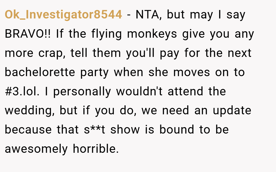 Ok_Investigator8544 − NTA, but may I say BRAVO!! If the flying monkeys give you any more crap, tell them you'll pay for the next bachelorette party when she moves on to #3.lol. I personally wouldn't attend the wedding, but if you do, we need an update because that s**t show is bound to be awesomely horrible.