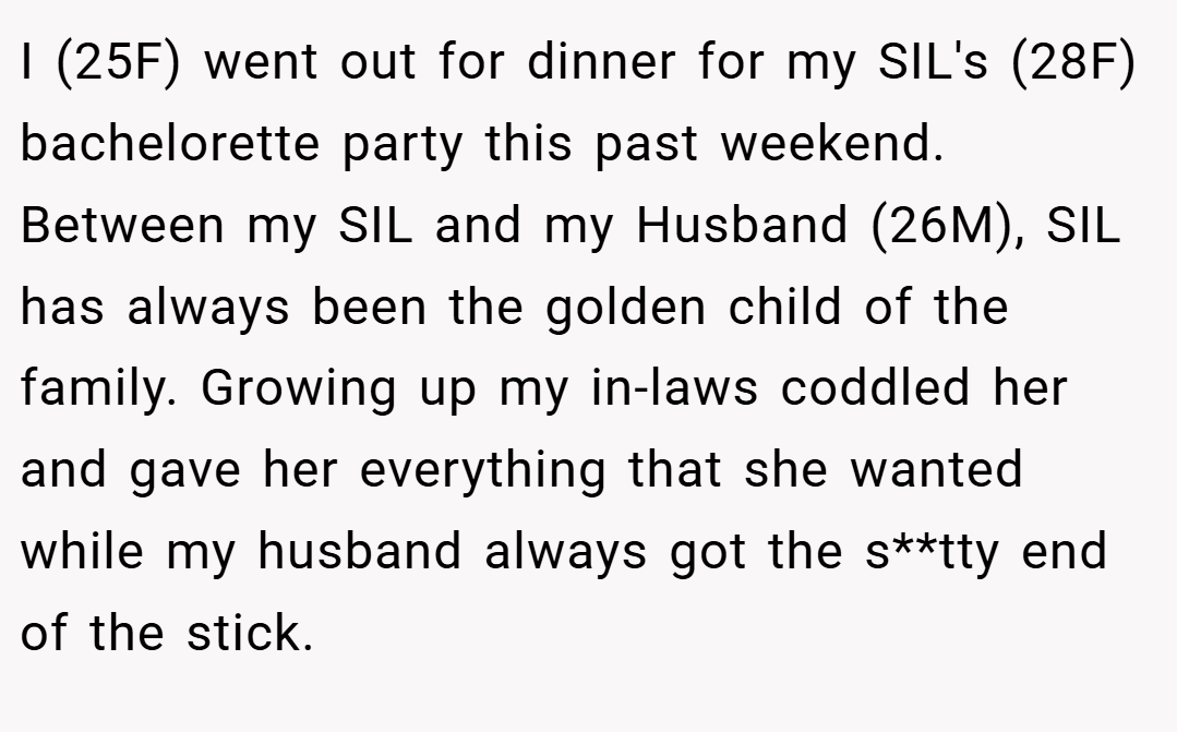 I (25F) went out for dinner for my SIL's (28F) bachelorette party this past weekend. Between my SIL and my Husband (26M), SIL has always been the golden child of the family. Growing up my in-laws coddled her and gave her everything that she wanted while my husband always got the s**tty end of the stick.