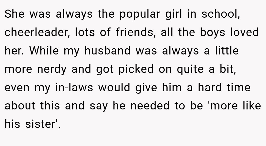 She was always the popular girl in school, cheerleader, lots of friends, all the boys loved her. While my husband was always a little more nerdy and got picked on quite a bit, even my in-laws would give him a hard time about this and say he needed to be 'more like his sister'.