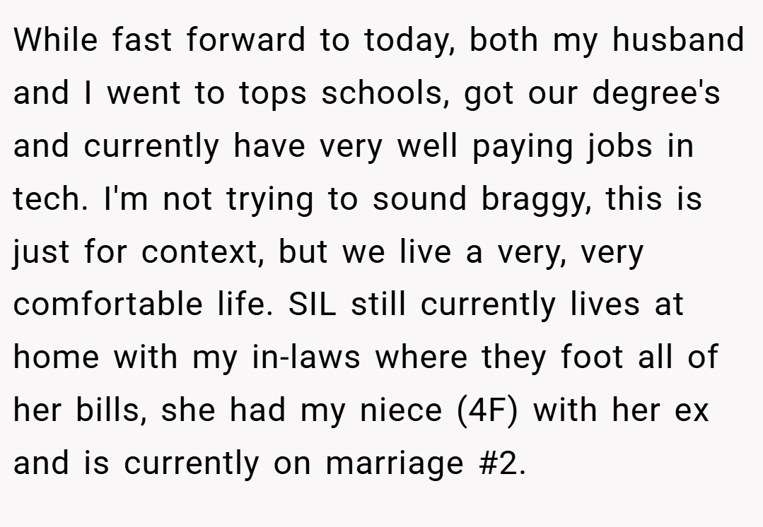 While fast forward to today, both my husband and I went to tops schools, got our degree's and currently have very well paying jobs in tech. I'm not trying to sound braggy, this is just for context, but we live a very, very comfortable life. SIL still currently lives at home with my in-laws where they foot all of her bills, she had my niece (4F) with her ex and is currently on marriage #2.