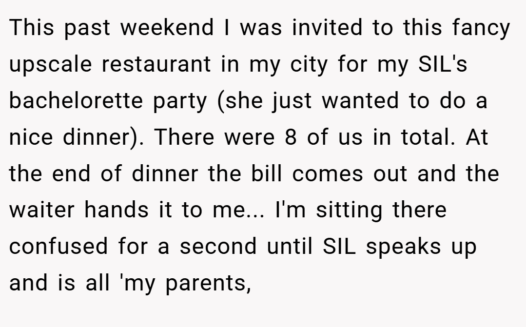 This past weekend I was invited to this fancy upscale restaurant in my city for my SIL's bachelorette party (she just wanted to do a nice dinner). There were 8 of us in total. At the end of dinner the bill comes out and the waiter hands it to me... I'm sitting there confused for a second until SIL speaks up and is all 'my parents,