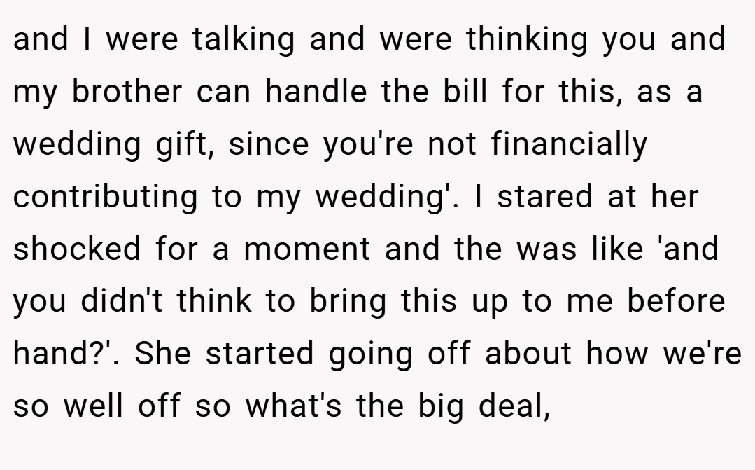 and I were talking and were thinking you and my brother can handle the bill for this, as a wedding gift, since you're not financially contributing to my wedding'. I stared at her shocked for a moment and the was like 'and you didn't think to bring this up to me before hand?'. She started going off about how we're so well off so what's the big deal,